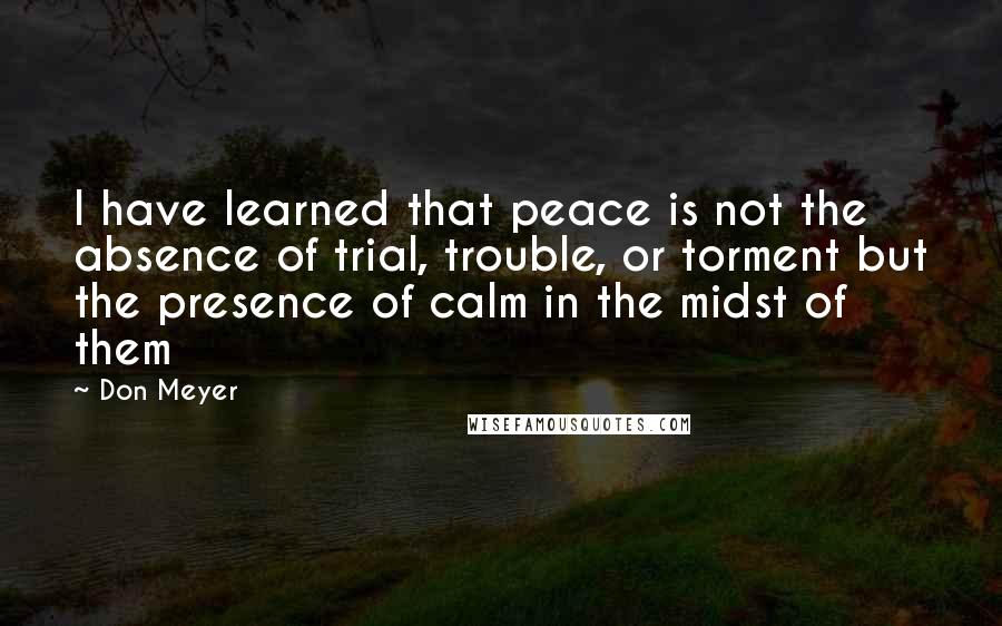 Don Meyer Quotes: I have learned that peace is not the absence of trial, trouble, or torment but the presence of calm in the midst of them
