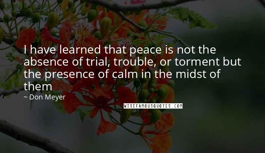 Don Meyer Quotes: I have learned that peace is not the absence of trial, trouble, or torment but the presence of calm in the midst of them