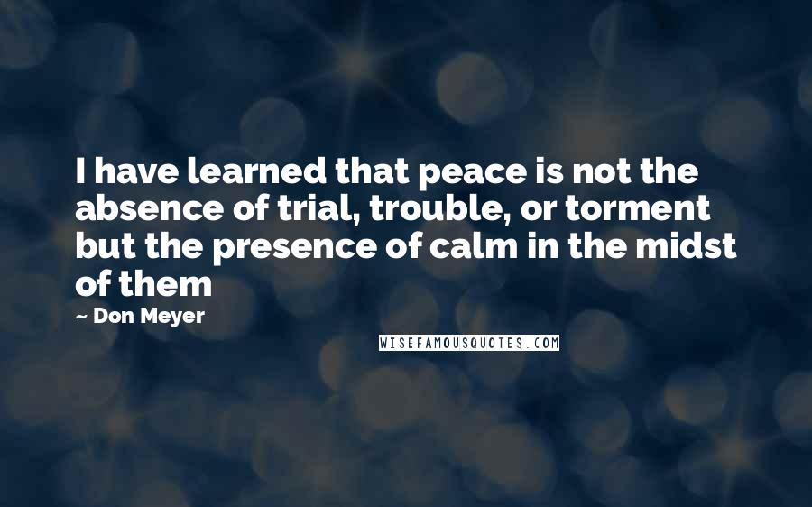 Don Meyer Quotes: I have learned that peace is not the absence of trial, trouble, or torment but the presence of calm in the midst of them