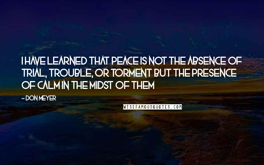 Don Meyer Quotes: I have learned that peace is not the absence of trial, trouble, or torment but the presence of calm in the midst of them