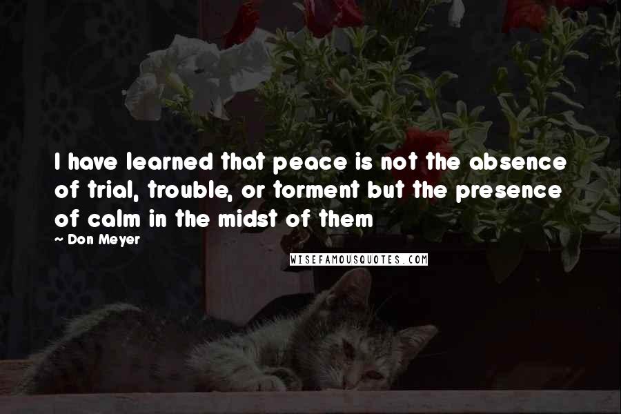 Don Meyer Quotes: I have learned that peace is not the absence of trial, trouble, or torment but the presence of calm in the midst of them