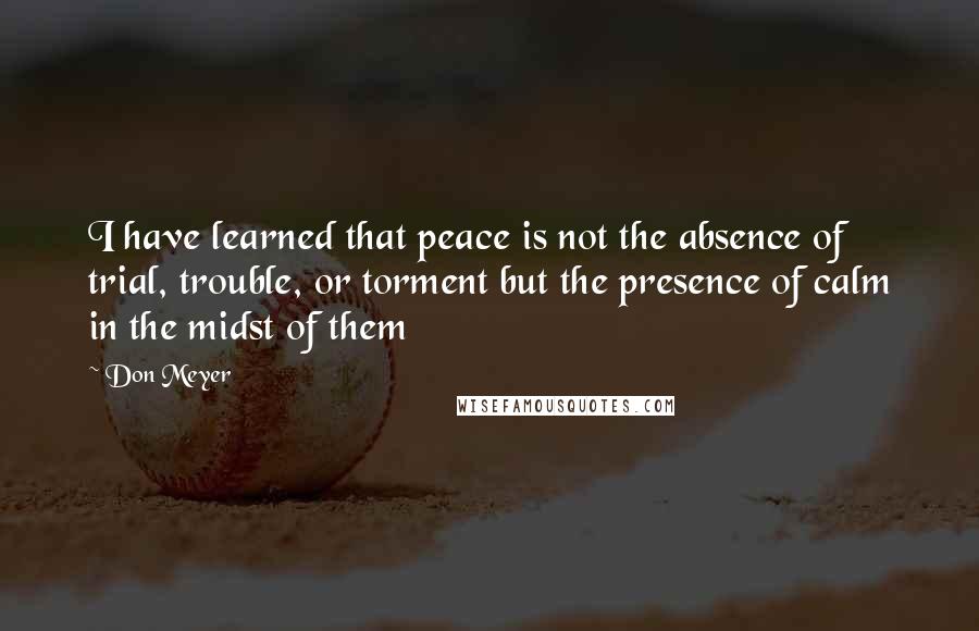 Don Meyer Quotes: I have learned that peace is not the absence of trial, trouble, or torment but the presence of calm in the midst of them