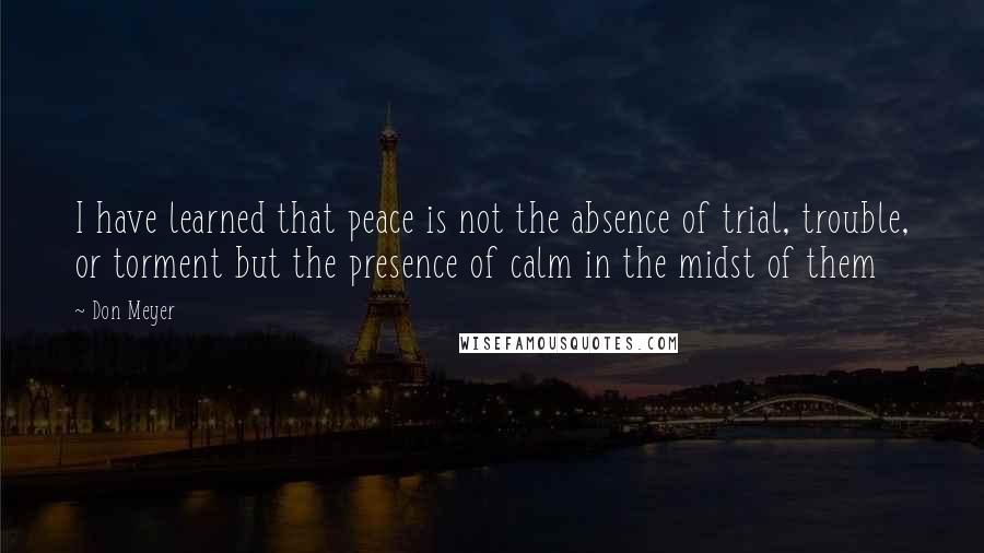 Don Meyer Quotes: I have learned that peace is not the absence of trial, trouble, or torment but the presence of calm in the midst of them