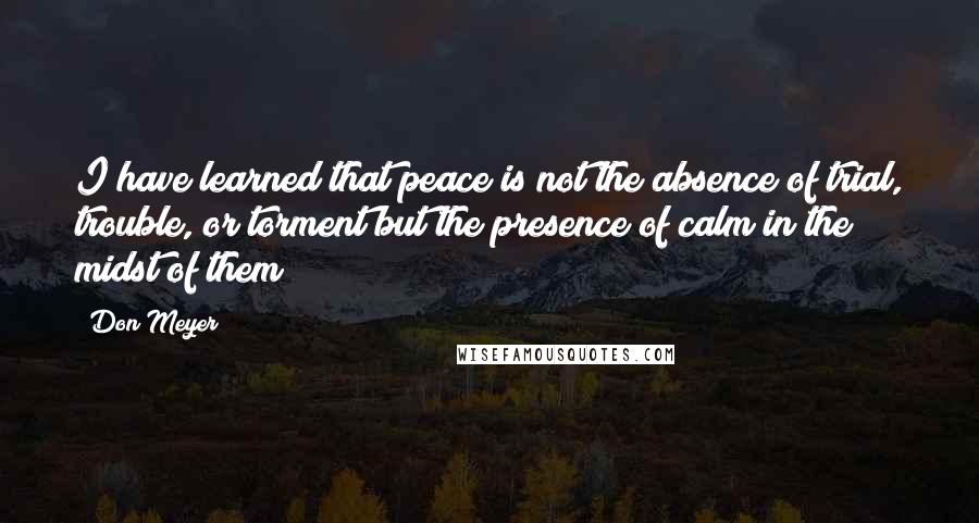 Don Meyer Quotes: I have learned that peace is not the absence of trial, trouble, or torment but the presence of calm in the midst of them