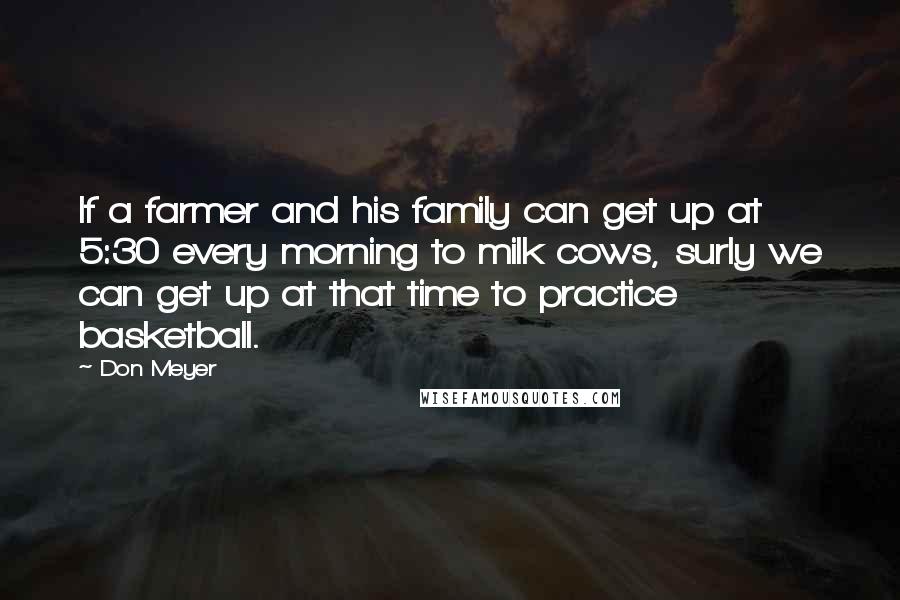 Don Meyer Quotes: If a farmer and his family can get up at 5:30 every morning to milk cows, surly we can get up at that time to practice basketball.