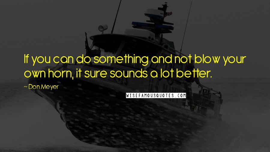 Don Meyer Quotes: If you can do something and not blow your own horn, it sure sounds a lot better.