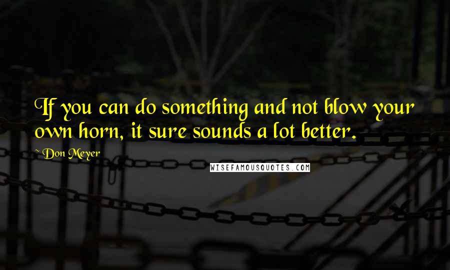 Don Meyer Quotes: If you can do something and not blow your own horn, it sure sounds a lot better.