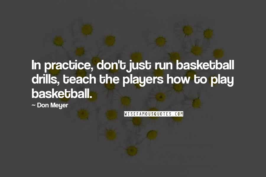 Don Meyer Quotes: In practice, don't just run basketball drills, teach the players how to play basketball.