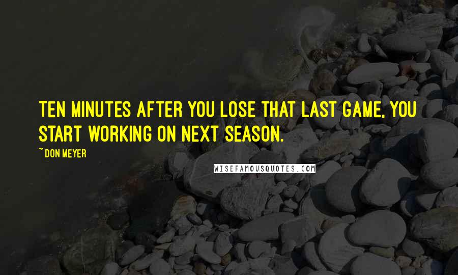 Don Meyer Quotes: Ten minutes after you lose that last game, you start working on next season.