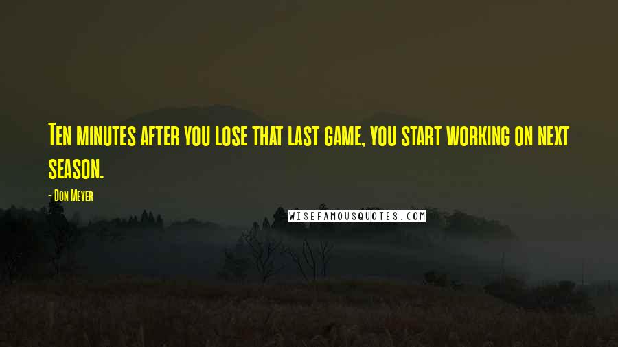 Don Meyer Quotes: Ten minutes after you lose that last game, you start working on next season.