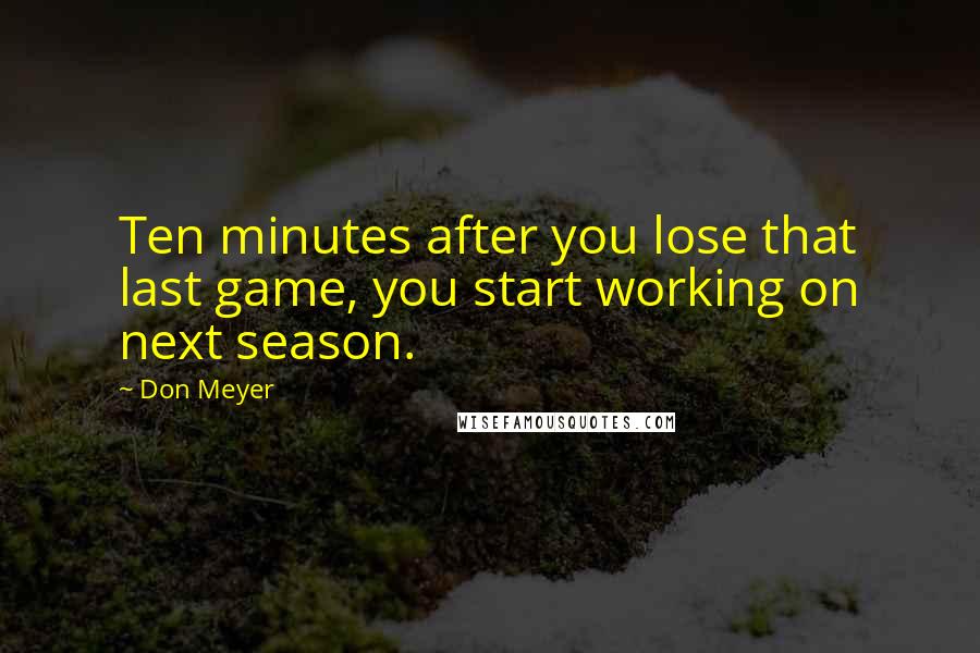 Don Meyer Quotes: Ten minutes after you lose that last game, you start working on next season.