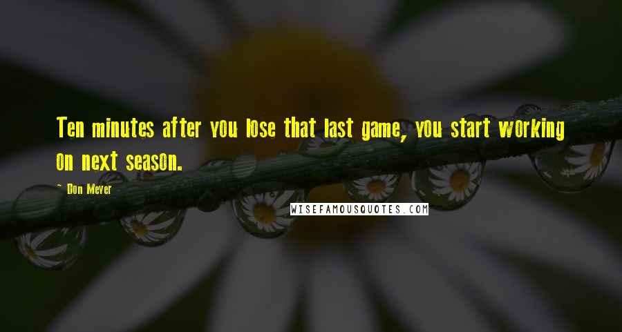 Don Meyer Quotes: Ten minutes after you lose that last game, you start working on next season.