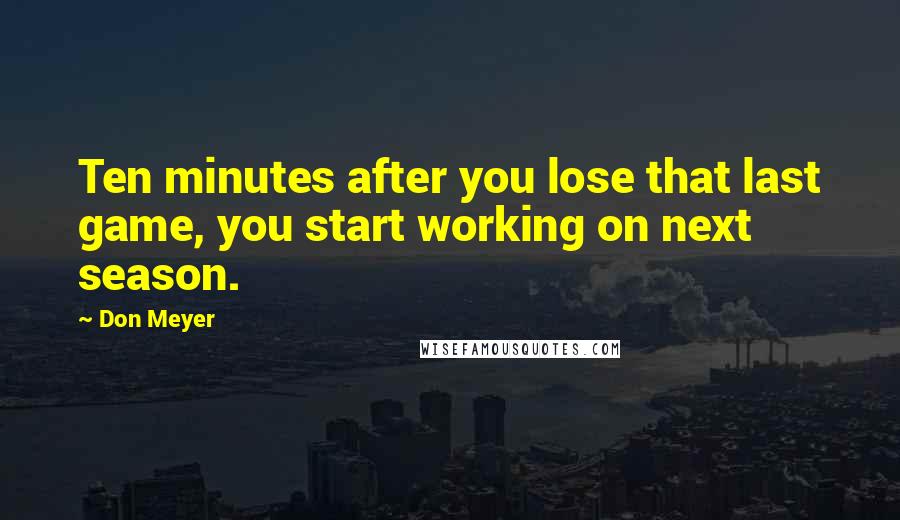 Don Meyer Quotes: Ten minutes after you lose that last game, you start working on next season.