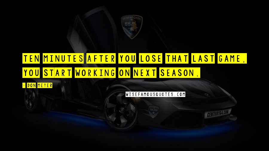 Don Meyer Quotes: Ten minutes after you lose that last game, you start working on next season.