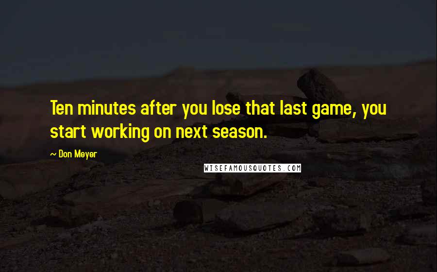 Don Meyer Quotes: Ten minutes after you lose that last game, you start working on next season.