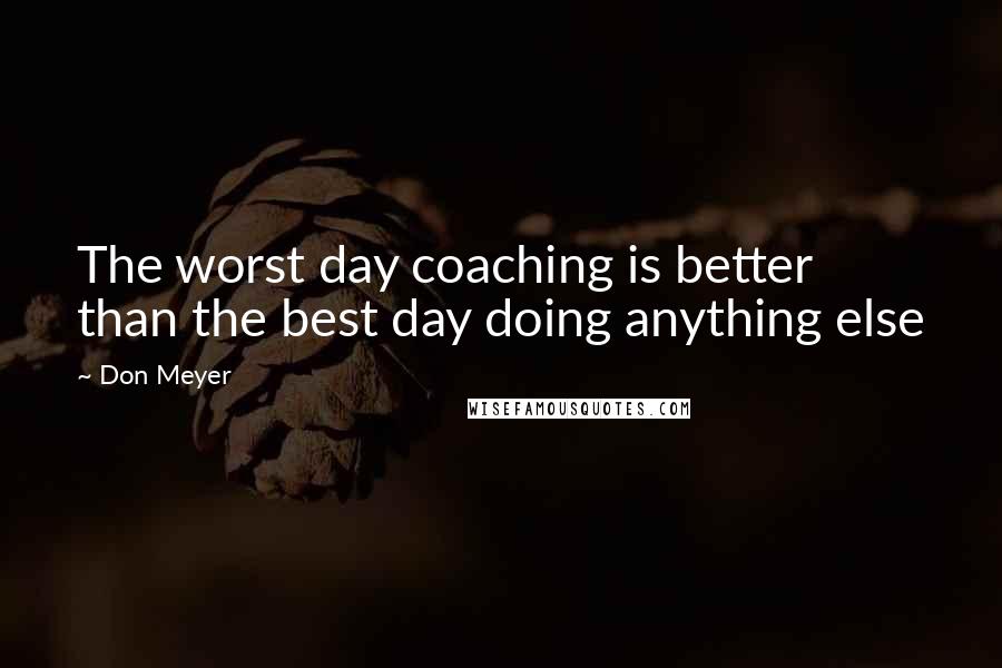 Don Meyer Quotes: The worst day coaching is better than the best day doing anything else