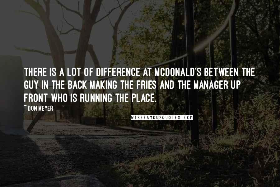 Don Meyer Quotes: There is a lot of difference at McDonald's between the guy in the back making the fries and the manager up front who is running the place.