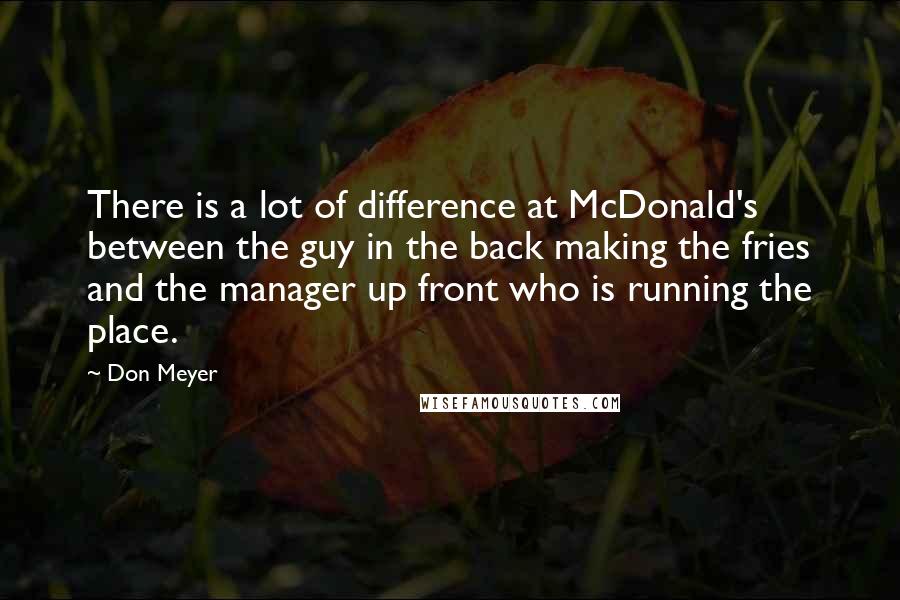 Don Meyer Quotes: There is a lot of difference at McDonald's between the guy in the back making the fries and the manager up front who is running the place.