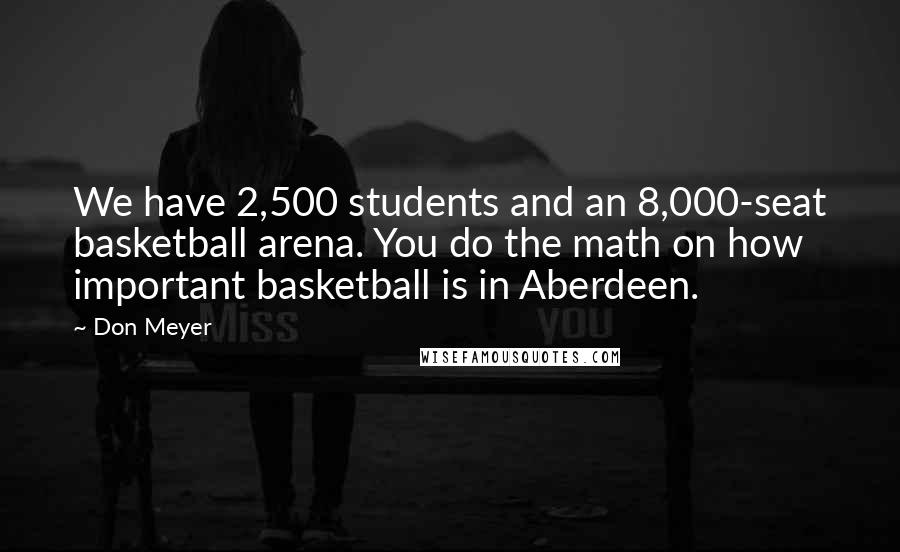 Don Meyer Quotes: We have 2,500 students and an 8,000-seat basketball arena. You do the math on how important basketball is in Aberdeen.