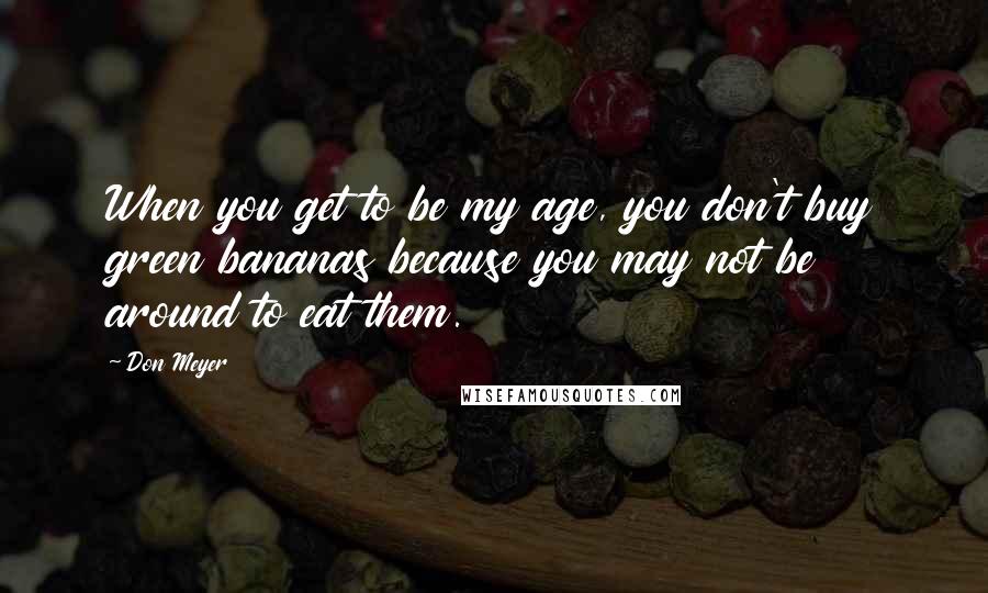 Don Meyer Quotes: When you get to be my age, you don't buy green bananas because you may not be around to eat them.