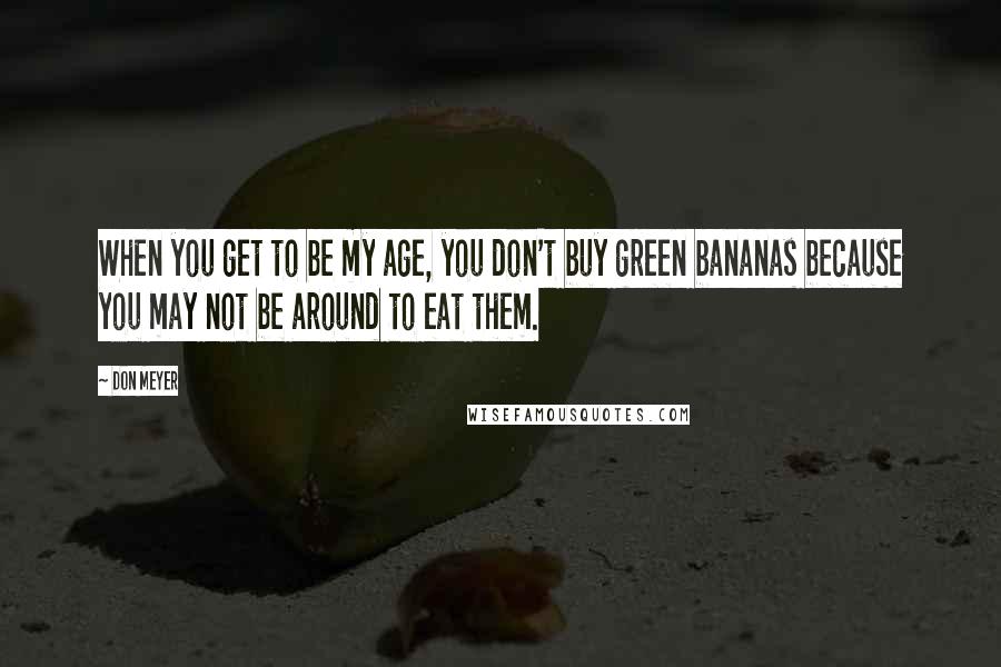 Don Meyer Quotes: When you get to be my age, you don't buy green bananas because you may not be around to eat them.