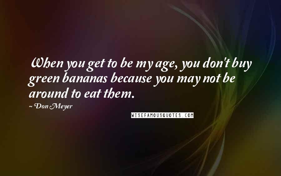 Don Meyer Quotes: When you get to be my age, you don't buy green bananas because you may not be around to eat them.