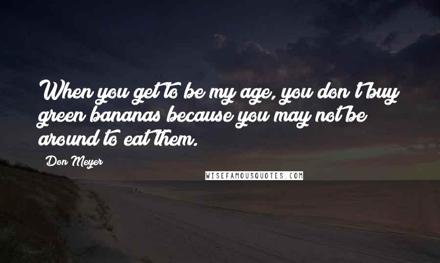 Don Meyer Quotes: When you get to be my age, you don't buy green bananas because you may not be around to eat them.
