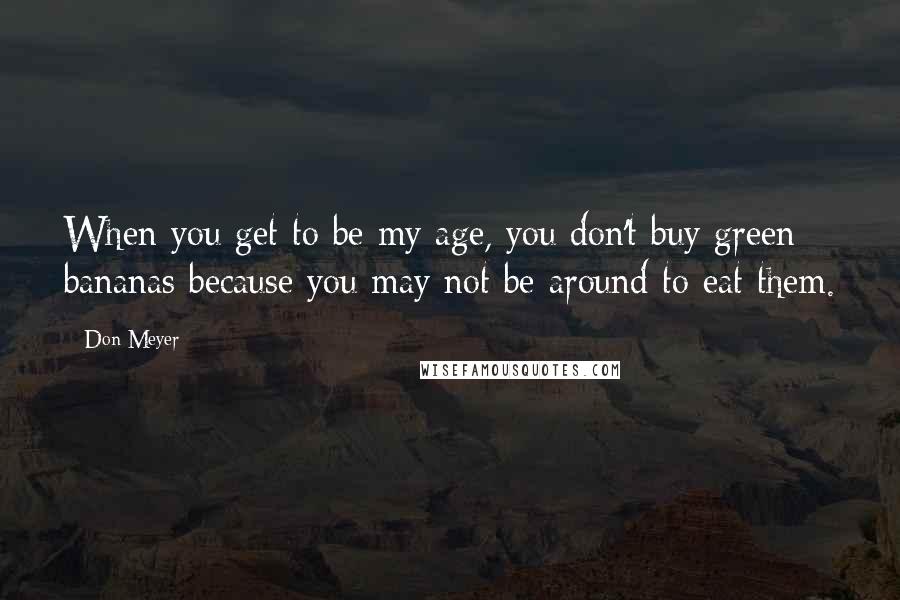 Don Meyer Quotes: When you get to be my age, you don't buy green bananas because you may not be around to eat them.