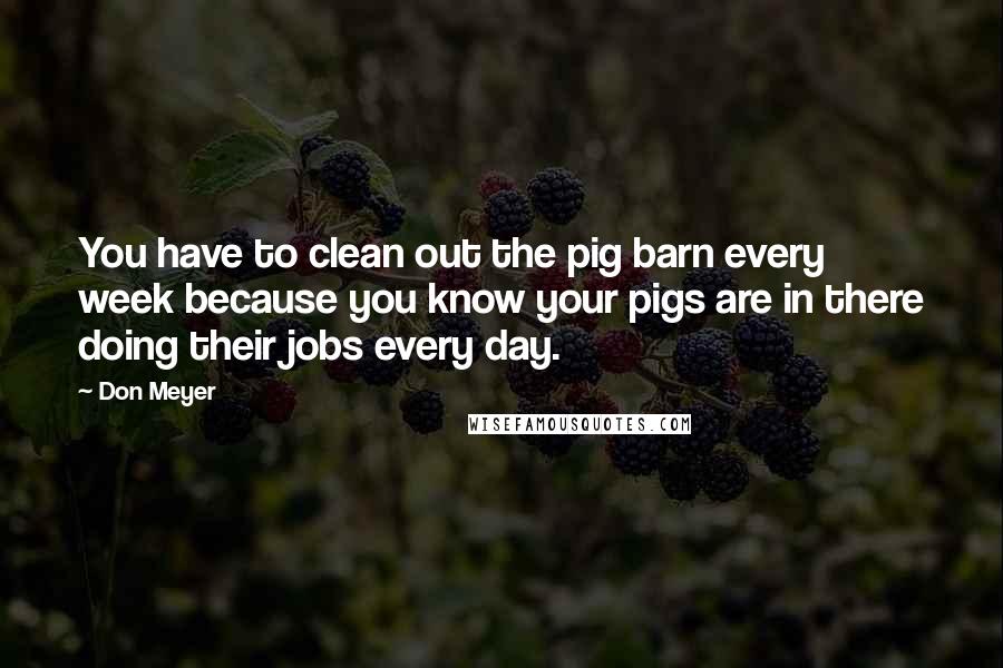 Don Meyer Quotes: You have to clean out the pig barn every week because you know your pigs are in there doing their jobs every day.