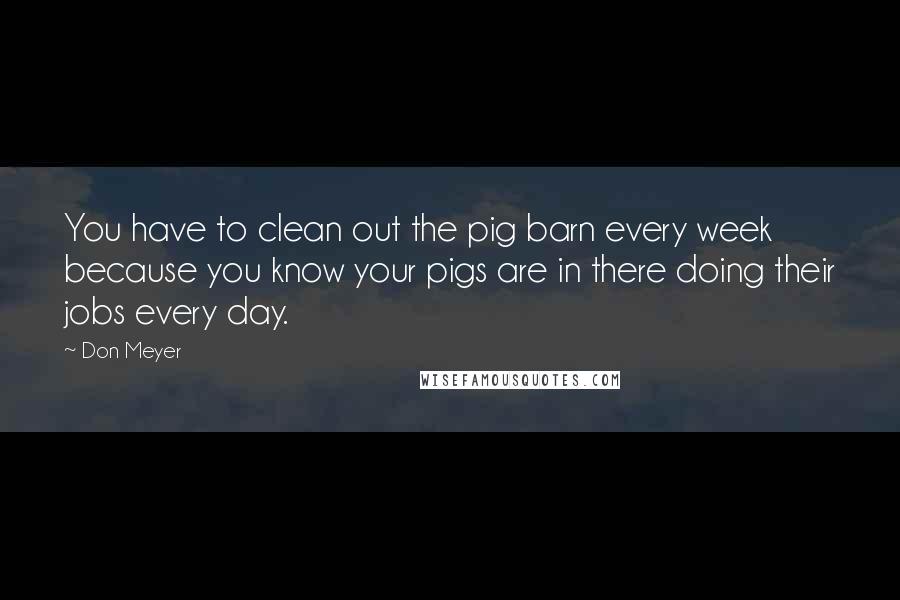 Don Meyer Quotes: You have to clean out the pig barn every week because you know your pigs are in there doing their jobs every day.