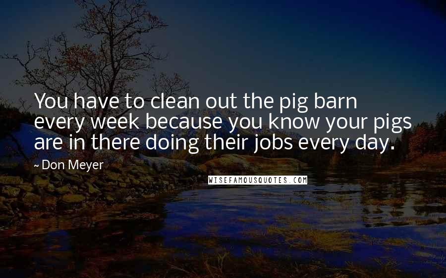 Don Meyer Quotes: You have to clean out the pig barn every week because you know your pigs are in there doing their jobs every day.