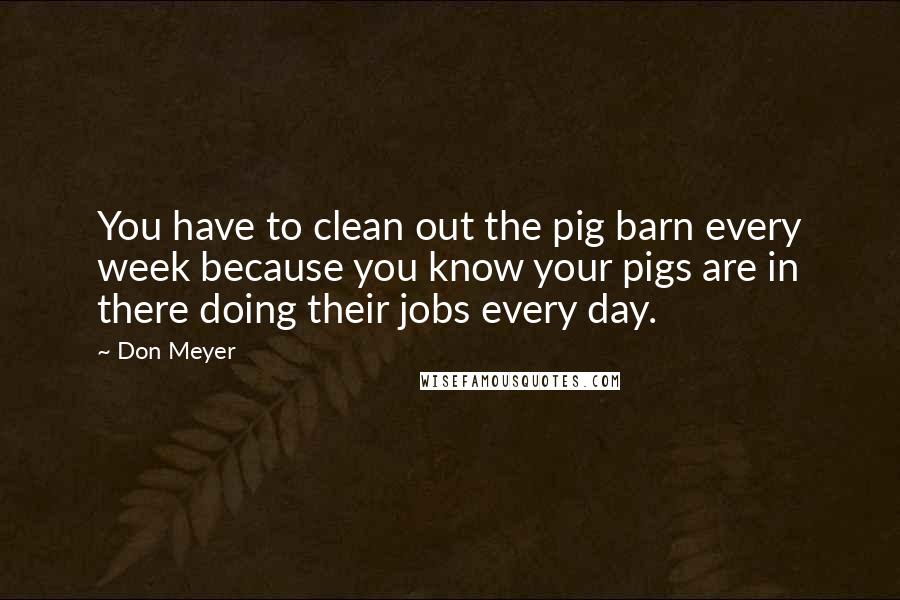 Don Meyer Quotes: You have to clean out the pig barn every week because you know your pigs are in there doing their jobs every day.