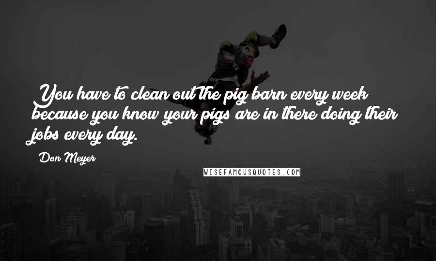 Don Meyer Quotes: You have to clean out the pig barn every week because you know your pigs are in there doing their jobs every day.