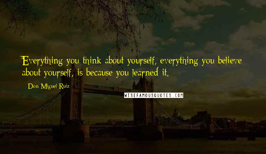 Don Miguel Ruiz Quotes: Everything you think about yourself, everything you believe about yourself, is because you learned it.