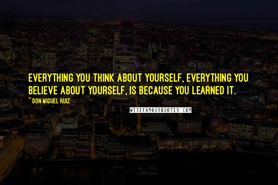 Don Miguel Ruiz Quotes: Everything you think about yourself, everything you believe about yourself, is because you learned it.