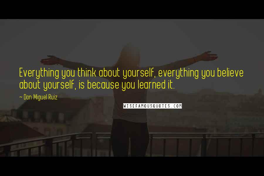 Don Miguel Ruiz Quotes: Everything you think about yourself, everything you believe about yourself, is because you learned it.
