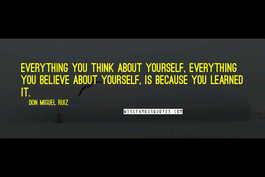 Don Miguel Ruiz Quotes: Everything you think about yourself, everything you believe about yourself, is because you learned it.