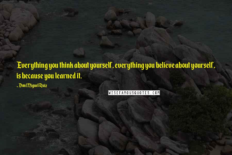 Don Miguel Ruiz Quotes: Everything you think about yourself, everything you believe about yourself, is because you learned it.