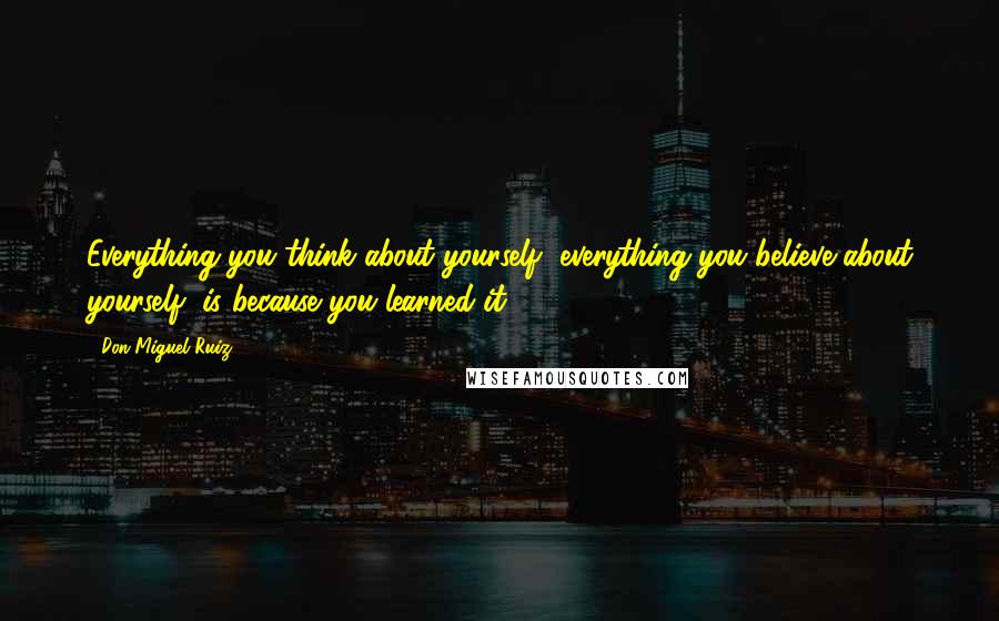 Don Miguel Ruiz Quotes: Everything you think about yourself, everything you believe about yourself, is because you learned it.