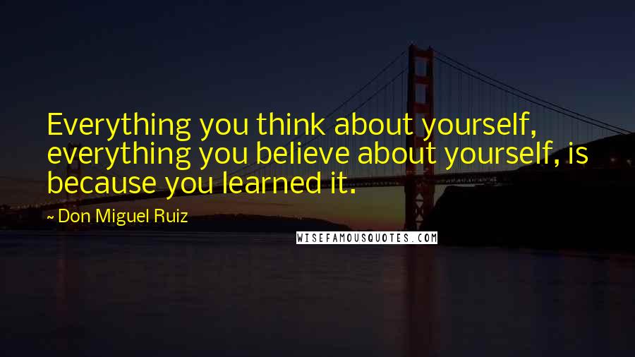 Don Miguel Ruiz Quotes: Everything you think about yourself, everything you believe about yourself, is because you learned it.