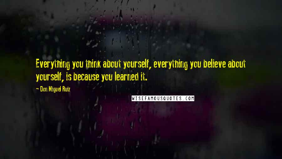 Don Miguel Ruiz Quotes: Everything you think about yourself, everything you believe about yourself, is because you learned it.