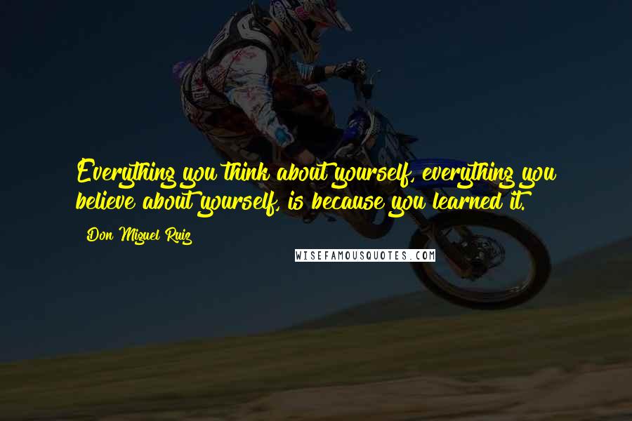 Don Miguel Ruiz Quotes: Everything you think about yourself, everything you believe about yourself, is because you learned it.