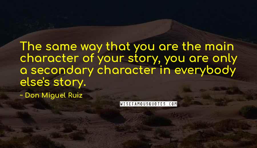 Don Miguel Ruiz Quotes: The same way that you are the main character of your story, you are only a secondary character in everybody else's story.