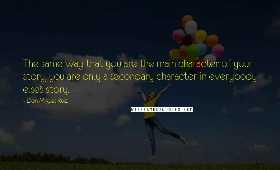 Don Miguel Ruiz Quotes: The same way that you are the main character of your story, you are only a secondary character in everybody else's story.