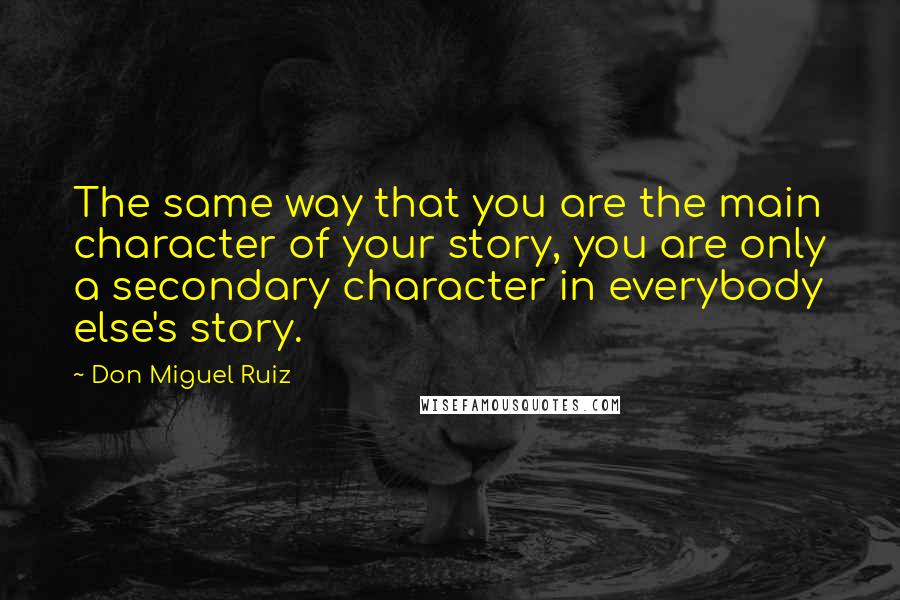 Don Miguel Ruiz Quotes: The same way that you are the main character of your story, you are only a secondary character in everybody else's story.