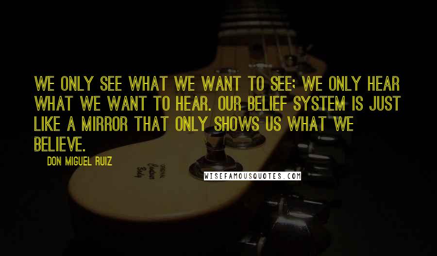 Don Miguel Ruiz Quotes: We only see what we want to see; we only hear what we want to hear. Our belief system is just like a mirror that only shows us what we believe.