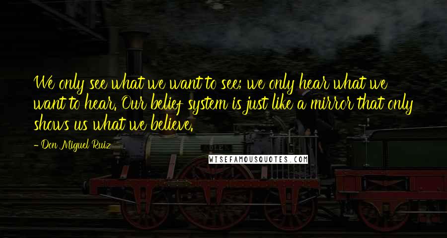 Don Miguel Ruiz Quotes: We only see what we want to see; we only hear what we want to hear. Our belief system is just like a mirror that only shows us what we believe.