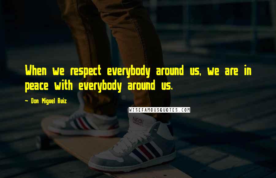 Don Miguel Ruiz Quotes: When we respect everybody around us, we are in peace with everybody around us.