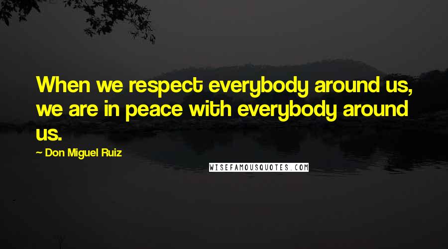 Don Miguel Ruiz Quotes: When we respect everybody around us, we are in peace with everybody around us.