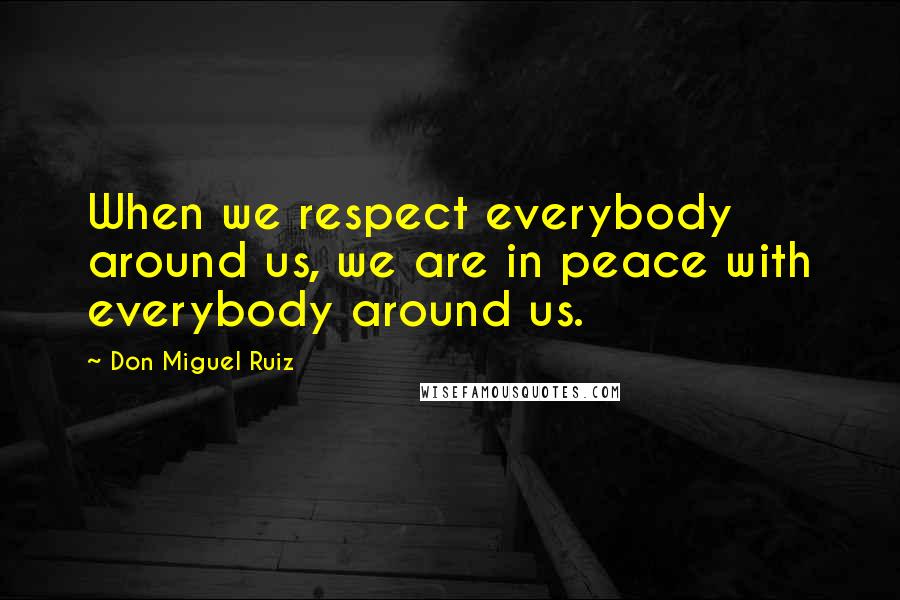 Don Miguel Ruiz Quotes: When we respect everybody around us, we are in peace with everybody around us.